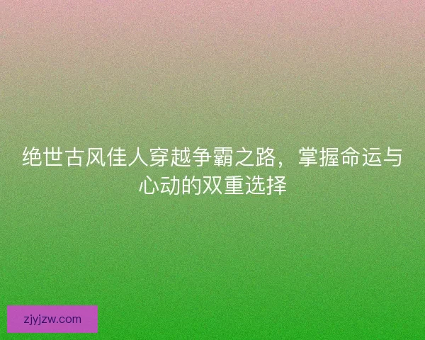 绝世古风佳人穿越争霸之路，掌握命运与心动的双重选择